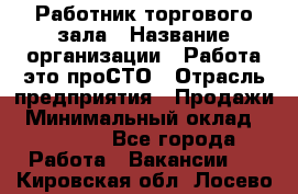 Работник торгового зала › Название организации ­ Работа-это проСТО › Отрасль предприятия ­ Продажи › Минимальный оклад ­ 14 500 - Все города Работа » Вакансии   . Кировская обл.,Лосево д.